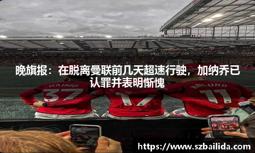 晚旗报：在脱离曼联前几天超速行驶，加纳乔已认罪并表明惭愧